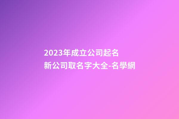 2023年成立公司起名 新公司取名字大全-名學網-第1張-公司起名-玄機派